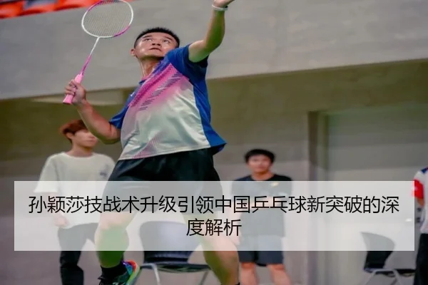 孙颖莎技战术升级引领中国乒乓球新突破的深度解析