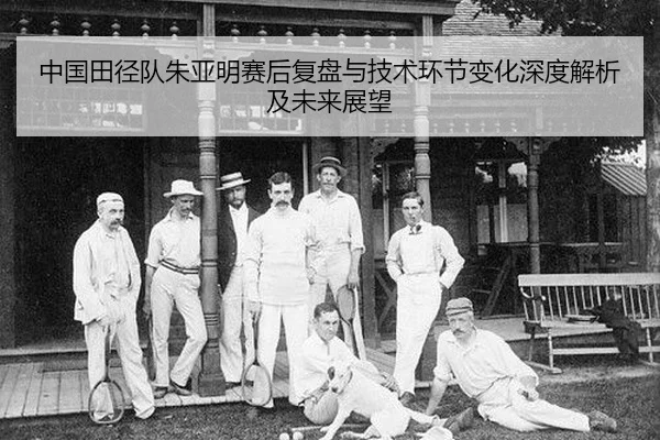 中国田径队朱亚明赛后复盘与技术环节变化深度解析及未来展望